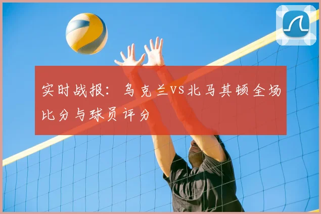实时战报：乌克兰vs北马其顿全场比分与球员评分