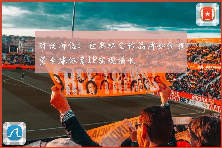 对话海信：世界杯合作品牌如何借势全球体育IP实现增长