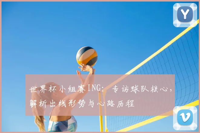 世界杯小组赛ING:专访球队核心,解析出线形势与心路历程