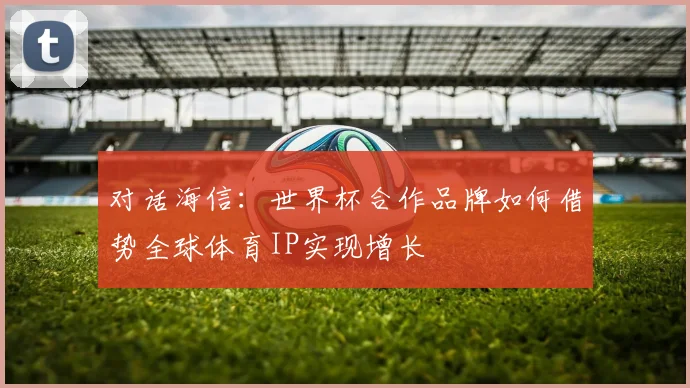 对话海信：世界杯合作品牌如何借势全球体育IP实现增长
