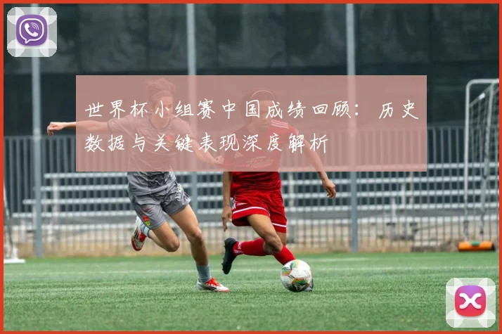 世界杯小组赛中国成绩回顾:历史数据与关键表现深度解析