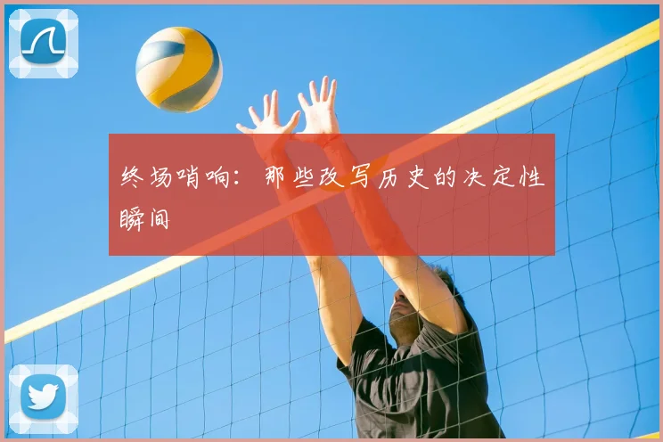 终场哨响:那些改写历史的决定性瞬间