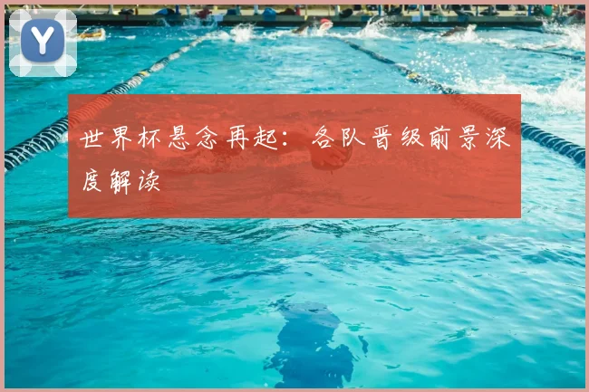 世界杯悬念再起:各队晋级前景深度解读
