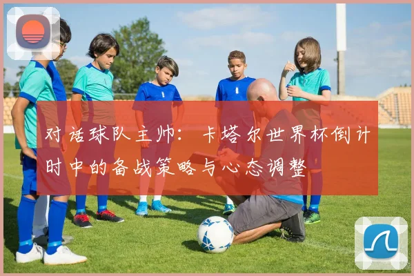 对话球队主帅：卡塔尔世界杯倒计时中的备战策略与心态调整