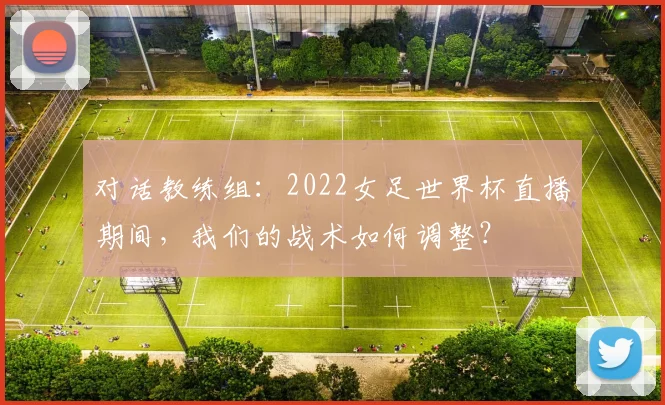对话教练组：2022女足世界杯直播期间，我们的战术如何调整？
