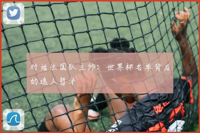 对话法国队主帅：世界杯名单背后的选人哲学