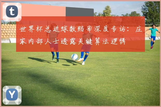 世界杯总进球数赔率深度专访:庄家内部人士透露关键算法逻辑
