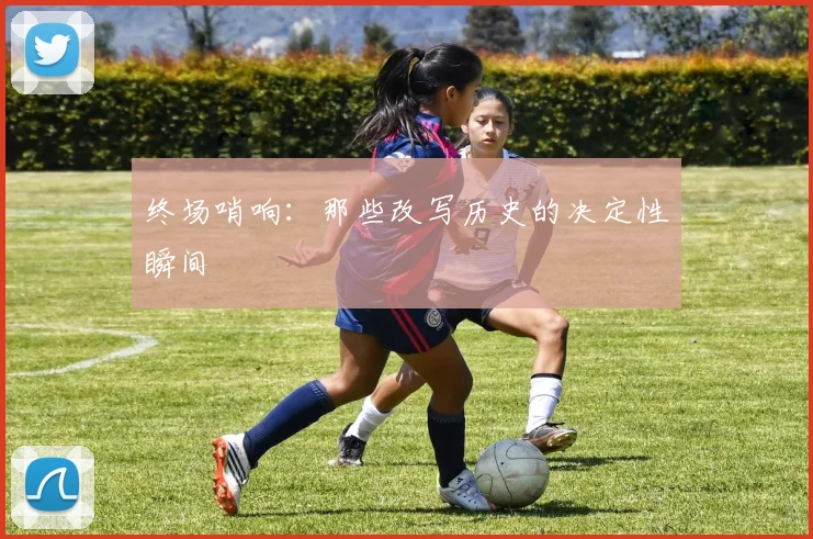终场哨响:那些改写历史的决定性瞬间