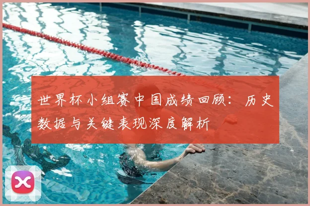 世界杯小组赛中国成绩回顾:历史数据与关键表现深度解析