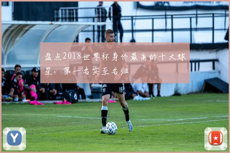 盘点2018世界杯身价最高的十大球星，第一名实至名归