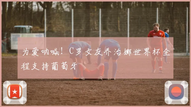 为爱呐喊！C罗女友乔治娜世界杯全程支持葡萄牙