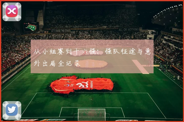 从小组赛到十六强：强队征途与意外出局全记录