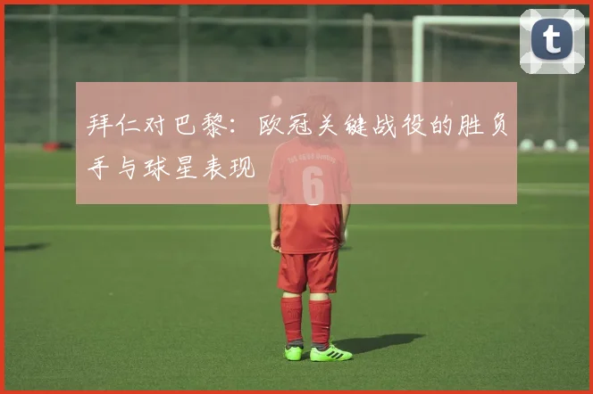 拜仁对巴黎：欧冠关键战役的胜负手与球星表现