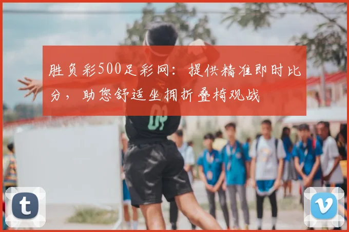 胜负彩500足彩网：提供精准即时比分，助您舒适坐拥折叠椅观战