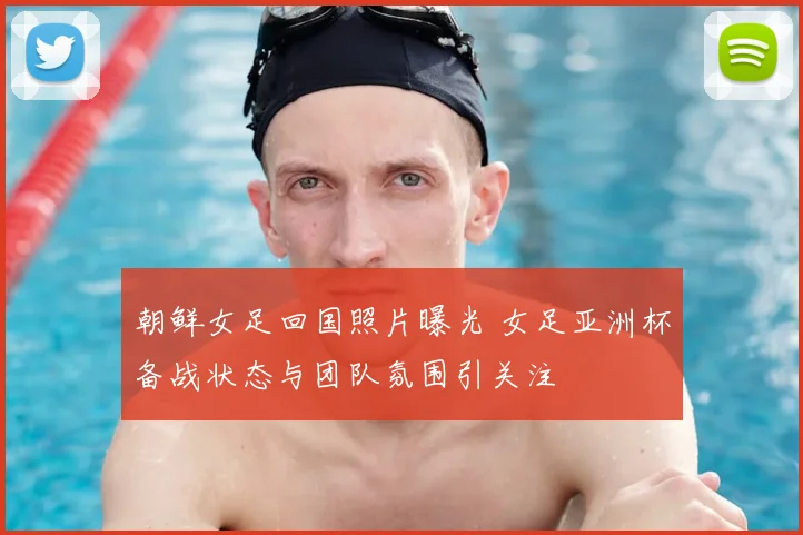 朝鲜女足回国照片曝光 女足亚洲杯备战状态与团队氛围引关注