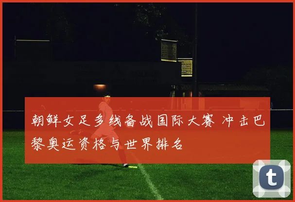 朝鲜女足多线备战国际大赛 冲击巴黎奥运资格与世界排名