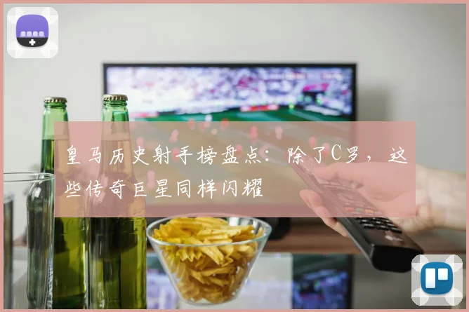皇马历史射手榜盘点：除了C罗，这些传奇巨星同样闪耀