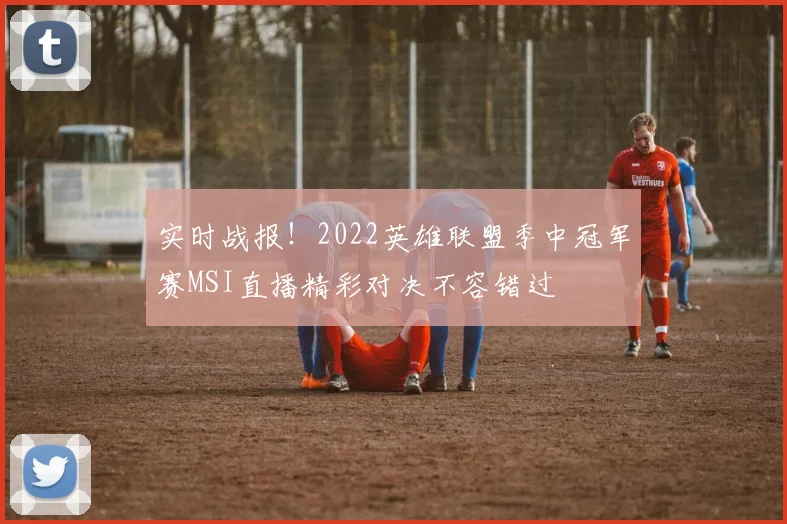 实时战报！2022英雄联盟季中冠军赛MSI直播精彩对决不容错过