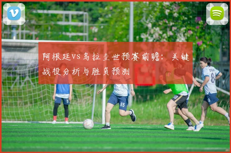 阿根廷vs乌拉圭世预赛前瞻：关键战役分析与胜负预测