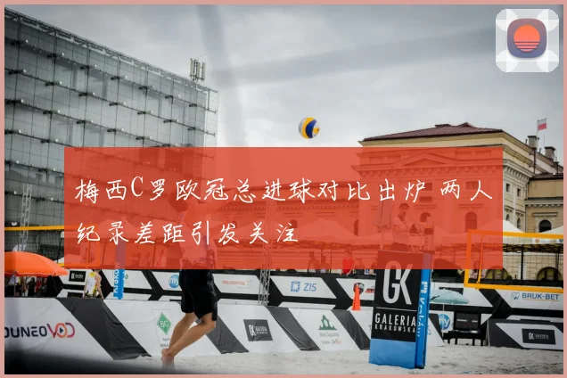梅西C罗欧冠总进球对比出炉 两人纪录差距引发关注