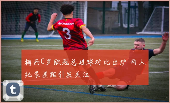 梅西C罗欧冠总进球对比出炉 两人纪录差距引发关注