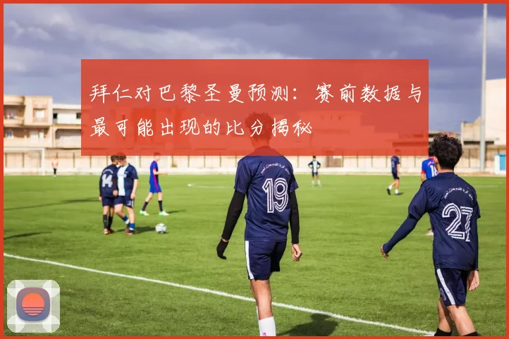 拜仁对巴黎圣曼预测：赛前数据与最可能出现的比分揭秘
