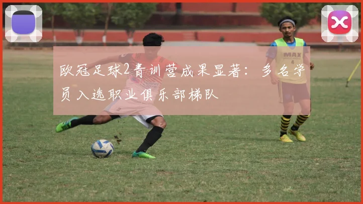 欧冠足球2青训营成果显著：多名学员入选职业俱乐部梯队