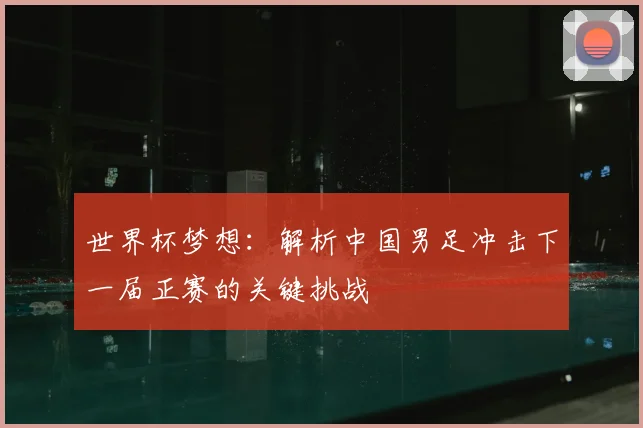 世界杯梦想：解析中国男足冲击下一届正赛的关键挑战